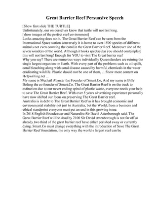 Great Barrier Reef Persuasive Speech
[Show first slide THE TURTLE]
Unfortunately, our on ourselves know that turtle will not last long.
[show images of the perfect reef environment]
Looks amazing does not it, The Great Barrier Reef can be seen from the
International Space station conversely it is home to over 1500 species of different
animals not even counting the coral in the Great Barrier Reef. Moreover one of the
seven wonders of the world. Although it looks spectacular you should contemplate
this will not last long! Enough for YOU to visit The Great barrier reef
Why you say? There are numerous ways individually Queenslanders are ruining the
single largest organism on Earth. With every part of the problems such as oil spills,
coral bleaching along with coral disease caused by harmful chemicals in the water
eradicating wildlife. Plastic should not be one of them, ... Show more content on
Helpwriting.net ...
My name is Mechail Abarcar the Founder of Smart.Co, And my name is Billy
Bolang the co founder of Smart.Co. The Great Barrier Reef is on the track to
extinction due to our never ending spiral of plastic waste, everyone needs your help
to save The Great Barrier Reef. With over 5 years advertising experience personally
have now shifted our focus on preserving The Great Barrier reef.
Australia is in debt to The Great Barrier Reef as it has brought economic and
environmental stability not just to Australia, but the World, from a business and
ethical standpoint everyone must put an end in this growing issue.
In 2018 English Broadcaster and Naturalist Sir David Attenborough said, The
Great Barrier Reef will be dead by 2100 Sir David Attenborough is not far off as
already two third of the great barrier reef have either perished away or currently
dying. Smart.Co must change everything with the introduction of Save The Great
Barrier Reef foundation, the only way the world s largest reef can be
 