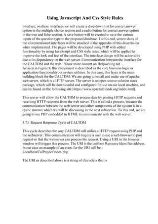 Using Javascript And Css Style Rules
interface; on these interfaces we will create a drop down list for correct answer
option in the multiple choice section and a radio button for correct answer option
in the true and false section. A save button will be created to save the various
inputs of the question type to the proposed database. To this end, screen shots of
the aforementioned interfaces will be attached in the appendix of this dissertation
when implemented. The pages will be developed using PHP with added
functionality by using JavaScript and CSS style rules, which will be applied to
improve the look and feel of the interface. The interface design will be achievable
due to its dependency on the web server. Communication between the interface for
the CALTDM and the web... Show more content on Helpwriting.net ...
As seen in Figure 8, this component is described as the core business logic or
application functionality, or system utilities. In this case, this layer is the main
building block for the CALTDM. We are going to install and make use of apache
web server, which is a HTTP server. The server is an open source solution stack
package, which will be downloaded and configured for use on our local machine, and
can be found on the following site [https://www.apachefriends.org/index.html].
This server will allow the CALTDM to process data by posting HTTP requests and
receiving HTTP response from the web server. This is called a process, because the
communication between the web server and other components of the system is in a
cyclic manner which we will be discussing in the next subsection. To this end, we are
going to use PHP embedded in HTML to communicate with the web server.
3.7.1 Request Response Cycle of CALTDM
This cycle describes the way CALTDM will utilize a HTTP request using PHP and
the webserver. This communication will require a user to use a web browser to post
request so that the webserver can process the request. Using a URI in the browser
window will trigger this process. The URI is the uniform Resource Identifier address.
In our case an example of an event for the URI will be:
Localhost/CalProject/index.php
The URI as described above is a string of characters that is
 