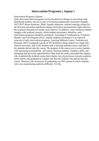 Intervention Programs ( Anjour )
Intervention Programs (Anjour)
Early alert intervention programs can be beneficial to colleges to assist them with
identifying students who are at risk of not being academically successful (Tampke,
2012 2013; Bryan Simmons, 2009). Equally important, students entering college for
the first time encounter significant changes from those encountered in high school as
the academic demands are usually more rigorous. In addition, some freshman students
struggle with academic success, which impacts persistence; therefore, early
intervention programs should be considered. According to Vanthournout, Coertjens,
Donche, and Van Petegem (2012), student academic persistence is an expected
outcome of early intervention programs. Learning Methods Course. Tuckman and
Kennedy (2011) compared a group of 702 freshman college students at a large mid
western university: half of the students took a learning methods course, and half of
the students did not take the course. The purpose of the course was to assist students
with increasing accountability, self esteem, learning modality, readiness skills, and
managing their personal responsibilities. Data from the study concluded that students
who completed the methods course had a higher rate of persistence towards academic
achievement, and graduated at a higher rate than the students who did not take the
course. Moreover, the occurrence of graduating was 50% greater for those students
who were experiencing academic difficulty. For this
 