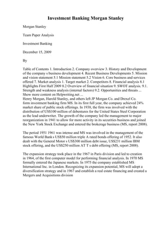 Investment Banking Morgan Stanley
Morgan Stanley
Team Paper Analysis
Investment Banking
December 15, 2009
By
Table of Contents 1. Introduction 2. Company overview 3. History and Development
of the company s business development 4. Recent Business Developments 5. Mission
and vision statement 5.1 Mission statement 5.2 Vision 6. Core business and services
offered 7. Market analysis 1. Target market 2. Competitors 8. Financial analysis 8.1
Highlights First Half 2009 8.2 Overview of financial situation 9. SWOT analysis. 9.1.
Strength and weakness analysis (internal factors) 9.2. Opportunities and threats ...
Show more content on Helpwriting.net ...
Henry Morgan, Harold Stanley, and others left JP Morgan Co. and Drexel Co.
form investment banking firm MS. In its first full year, the company achieved 24%
market share of public stock offerings. In 1938, the firm was involved with the
distribution of US$100 million of debentures for the United States Steel Corporation
as the lead underwriter. The growth of the company led the management to major
reorganization in 1941 to allow for more activity in its securities business and joined
the New York Stock Exchange and entered the brokerage business (MS, report 2008).
The period 1951 1961 was intense and MS was involved in the management of the
famous World Banks US$50 million triple A rated bonds offering of 1952. It also
dealt with the General Motor s US$300 million debt issue, US$231 million IBM
stock offering, and the US$250 million AT T s debt offering (MS, report 2008).
The expansion strategy took place in the 1967 in Paris division and led to creation
in 1964, of the first computer model for performing financial analysis. In 1970 MS
formally entered the Japanese markets. In 1975 the company established MS
International Inc. in London. Recognizing its expansion potential, MS will adopt a
diversification strategy and in 1967 and establish a real estate financing and created a
Mergers and Acquisitions division
 