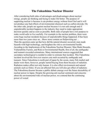 The Fukushima Nuclear Disaster
After considering both sides of advantages and disadvantages about nuclear
energy, people are thinking and trying to make life better. The purpose of
supporting nuclear is because it can produce energy without fossil fuel and it will
not produce any bad effects of environmental chemical such as carbon dioxide. On
the other side, people are against nuclear because it is not safe enough and if
unpredictable incident happens to the industry they need to make appropriate
decision quickly and as soon as possible. Both sides of people have own purpose to
make world safer to live usefully. For example to the nuclear problem, there were
some huge nuclear incidents because of unpredictable things happened. It has been
more than two years since an... Show more content on Helpwriting.net ...
Then the question came up that how did the natural disaster occurred, man made
hazards with high technology, and heighten the risk to environmental health.
Acceding to the Implications of the Fukushima Nuclear Disaster: Man Made Hazards,
Vulnerability Factors, and Risk to Environmental Health, first of all, the earthquake
and tsunami exceeded estimations. Many international sources suggested that
secondary technological is needed in order to estimate that incident. This Fukushima
incident involved the first ever reactor core melt occurred by earthquake and
tsunami. Since Fukushima is north part of japan by the ocean, many fish market and
dealer were there, however, people started buying from them because of radiation.
Radiation makes affect not only human. It is also effect environment and natural
animals such as fishes. If you eat affected fish you will also get effect of radiation.
The Fukushima disaster became a public debate emerge over the future desirability of
nuclear power in Japan. Despite the growing anti nuclear sentiment and concerns
about the environmental risks of nuclear power, we contend that the continuing
power of vested
 
