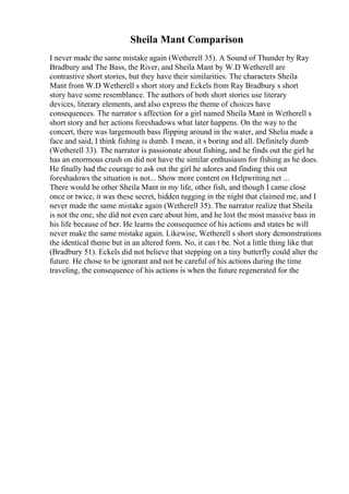 Sheila Mant Comparison
I never made the same mistake again (Wetherell 35). A Sound of Thunder by Ray
Bradbury and The Bass, the River, and Sheila Mant by W.D Wetherell are
contrastive short stories, but they have their similarities. The characters Sheila
Mant from W.D Wetherell s short story and Eckels from Ray Bradbury s short
story have some resemblance. The authors of both short stories use literary
devices, literary elements, and also express the theme of choices have
consequences. The narrator s affection for a girl named Sheila Mant in Wetherell s
short story and her actions foreshadows what later happens. On the way to the
concert, there was largemouth bass flipping around in the water, and Shelia made a
face and said, I think fishing is dumb. I mean, it s boring and all. Definitely dumb
(Wetherell 33). The narrator is passionate about fishing, and he finds out the girl he
has an enormous crush on did not have the similar enthusiasm for fishing as he does.
He finally had the courage to ask out the girl he adores and finding this out
foreshadows the situation is not... Show more content on Helpwriting.net ...
There would be other Sheila Mant in my life, other fish, and though I came close
once or twice, it was these secret, hidden tugging in the night that claimed me, and I
never made the same mistake again (Wetherell 35). The narrator realize that Sheila
is not the one, she did not even care about him, and he lost the most massive bass in
his life because of her. He learns the consequence of his actions and states he will
never make the same mistake again. Likewise, Wetherell s short story demonstrations
the identical theme but in an altered form. No, it can t be. Not a little thing like that
(Bradbury 51). Eckels did not believe that stepping on a tiny butterfly could alter the
future. He chose to be ignorant and not be careful of his actions during the time
traveling, the consequence of his actions is when the future regenerated for the
 