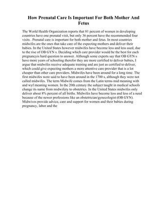 How Prenatal Care Is Important For Both Mother And
Fetus
The World Health Organization reports that 81 percent of women in developing
countries have one prenatal visit, but only 36 percent have the recommended four
visits . Prenatal care is important for both mother and fetus. In most countries
midwifes are the ones that take care of the expecting mothers and deliver their
babies. In the United States however midwifes have become less and less used, due
to the rise of OB GYN s. Deciding which care provider would be the best for each
pregnancyis hard question to answer. Although some experts say that OB GYN s
have more years of schooling therefor they are more certified to deliver babies, I
argue that midwifes receive adequate training and are just as certified to deliver,
which could give expecting mothers a more attentive care provider that is a lot
cheaper than other care providers. Midwifes have been around for a long time. The
first midwifes were said to have been around in the 1700 s, although they were not
called midwifes. The term Midwife comes from the Latin terms mid meaning with
and wyf meaning women. In the 20th century the subject taught in medical schools
change its name from midwifery to obstetrics. In the United States midwifes only
deliver about 8% percent of all births. Midwifes have become less and less of a need
because of the newer professions like an obstetrician/gynecologist (OB GYN).
Midwives provide advice, care and support for women and their babies during
pregnancy, labor and the
 
