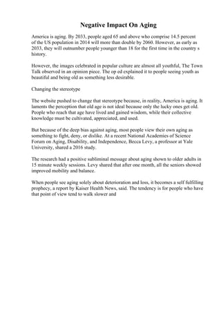 Negative Impact On Aging
America is aging. By 2033, people aged 65 and above who comprise 14.5 percent
of the US population in 2014 will more than double by 2060. However, as early as
2033, they will outnumber people younger than 18 for the first time in the country s
history.
However, the images celebrated in popular culture are almost all youthful, The Town
Talk observed in an opinion piece. The op ed explained it to people seeing youth as
beautiful and being old as something less desirable.
Changing the stereotype
The website pushed to change that stereotype because, in reality, America is aging. It
laments the perception that old age is not ideal because only the lucky ones get old.
People who reach that age have lived and gained wisdom, while their collective
knowledge must be cultivated, appreciated, and used.
But because of the deep bias against aging, most people view their own aging as
something to fight, deny, or dislike. At a recent National Academies of Science
Forum on Aging, Disability, and Independence, Becca Levy, a professor at Yale
University, shared a 2016 study.
The research had a positive subliminal message about aging shown to older adults in
15 minute weekly sessions. Levy shared that after one month, all the seniors showed
improved mobility and balance.
When people see aging solely about deterioration and loss, it becomes a self fulfilling
prophecy, a report by Kaiser Health News, said. The tendency is for people who have
that point of view tend to walk slower and
 