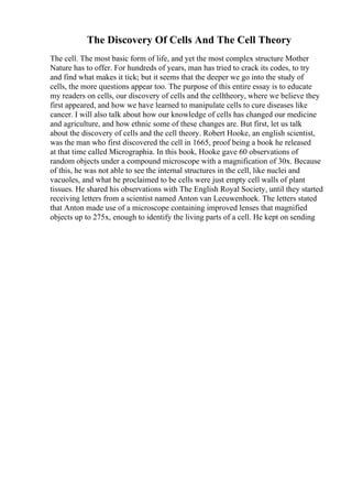 The Discovery Of Cells And The Cell Theory
The cell. The most basic form of life, and yet the most complex structure Mother
Nature has to offer. For hundreds of years, man has tried to crack its codes, to try
and find what makes it tick; but it seems that the deeper we go into the study of
cells, the more questions appear too. The purpose of this entire essay is to educate
my readers on cells, our discovery of cells and the celltheory, where we believe they
first appeared, and how we have learned to manipulate cells to cure diseases like
cancer. I will also talk about how our knowledge of cells has changed our medicine
and agriculture, and how ethnic some of these changes are. But first, let us talk
about the discovery of cells and the cell theory. Robert Hooke, an english scientist,
was the man who first discovered the cell in 1665, proof being a book he released
at that time called Micrographia. In this book, Hooke gave 60 observations of
random objects under a compound microscope with a magnification of 30x. Because
of this, he was not able to see the internal structures in the cell, like nuclei and
vacuoles, and what he proclaimed to be cells were just empty cell walls of plant
tissues. He shared his observations with The English Royal Society, until they started
receiving letters from a scientist named Anton van Leeuwenhoek. The letters stated
that Anton made use of a microscope containing improved lenses that magnified
objects up to 275x, enough to identify the living parts of a cell. He kept on sending
 