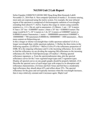 Nt1310 Unit 2 Lab Report
Selim Erguden #100867815 GEOM 3002 Doug King Blair Kennedy Lab#6
November 21, 2014 Part A: Non computer Questions (4 marks) 1. In remote sensing,
most units are expressed using the metric system. For example, the near infrared
region of the spectrum is comprised of electromagnetic radiation of wavelengths
extending from about 0.7 1.4пЃm. Express this range in: meters using scientific
notation (i.e., #.# x 10n m), and in nanometers. (1) Meters: 1 um = 10^ 6 meters
0.7mm x 10^ 6m = 0.0000007 meters 1.4mm x 10^ 6m = 0.0000014 meters The
range would be 0.7 x 10^ 6 meters to 1.4x 10^ 6 meters or 0.0000007 meters to
0.0000014 meters Nanometers: 1 meter = 1000000000 nanometers 0.0000007 x
1000000000 = 700 nanometers 0.0000014x 1000000000 = 1400 nanometers... Show
more content on Helpwriting.net ...
Is this a longer or shorter wavelength than visible spectrum radiation? (1) It is a
longer wavelength than visible spectrum radiation. 3. Define the three terms in the
following equation. (2) ПЃ(О») = M(О») E (О») P is the reflectance proportion of
EMR, M is the outgoing reflectance and E is the incoming reflectance. So in order
to find the reflectance we are dividing the outgoing (M) reflectance to the incoming
reflectance (E). Part B: Field Spectroscopy (18 marks) 1. Plotting spectral
reflectance signatures: a. From the spectroradiometer data, plot the spectral
reflectance curves for the 3 non vegetated target types and 2 vegetation types.
Display all spectral curves on one graph (graphs should be properly labeled). (3) b.
Describe the spectral curve of each target type with respect to its absorption and
reflectance characteristics. (3) Grass and Soil: Grass and Soil have a moderately
high reflectance they absorb about 65% and reflect about 35%. The spectral
reflectance for the grass and soil typically increases when the wavelength increases,
then it stays relatively constant and it increases again. Maple Leaf
 