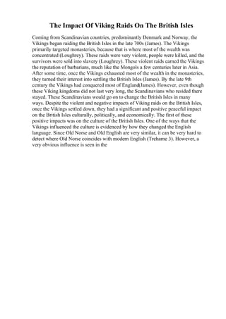 The Impact Of Viking Raids On The British Isles
Coming from Scandinavian countries, predominantly Denmark and Norway, the
Vikings began raiding the British Isles in the late 700s (James). The Vikings
primarily targeted monasteries, because that is where most of the wealth was
concentrated (Loughrey). These raids were very violent, people were killed, and the
survivors were sold into slavery (Loughrey). These violent raids earned the Vikings
the reputation of barbarians, much like the Mongols a few centuries later in Asia.
After some time, once the Vikings exhausted most of the wealth in the monasteries,
they turned their interest into settling the British Isles (James). By the late 9th
century the Vikings had conquered most of England(James). However, even though
these Viking kingdoms did not last very long, the Scandinavians who resided there
stayed. These Scandinavians would go on to change the British Isles in many
ways. Despite the violent and negative impacts of Viking raids on the British Isles,
once the Vikings settled down, they had a significant and positive peaceful impact
on the British Isles culturally, politically, and economically. The first of these
positive impacts was on the culture of the British Isles. One of the ways that the
Vikings influenced the culture is evidenced by how they changed the English
language. Since Old Norse and Old English are very similar, it can be very hard to
detect where Old Norse coincides with modern English (Treharne 3). However, a
very obvious influence is seen in the
 