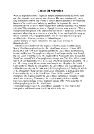 Causes Of Migration
What are migration patterns? Migration patterns are the movement by people from
one place to another with wanting to settle down. The movement is usually over a
long distance and/or from one country to another. Human patterns of movement are
because of the conditions of a changing world and the impact of the cultural
landscapes of both the places people migrate from and the places they settle. What is
migration? Migration is the movement of people from one place to another. What is
immigration? Immigration is the international movement of people into a destination
country of where they are not natives or where they do not have legal citizenship to
stay or live there. Why do people migrate? There are many reasons why people
would migrate... Show more content on Helpwriting.net ...
Another example are higher standards of life/ high wages as stated by
Globalization101.
The first wave was the British who migrated to the US around the 16th century.
Nearly 12 million people migrated to the United States between 1970 and 1900.
During 1870 and 1880, many people migrated to the United States from Germany,
Ireland, and England. The people who migrated from Europe usually came through
the East Coast. While the people who migrated from Asia usually came through the
West Coast. Around 70% of the people came through New York City, which caused
New York City become known as the Golden DOOR for immigrants. From the 17th to
the 19th century, many African people were brought over illegally to the United
States as slaves. Around the 19th century, the United States also received around 5
million German migrants. In 1960, mainly Italian people migrated. During the middle
of the 18th century, there were also many Asian immigrants. In 2010, people from
China mainly migrated to the United States. From 2010 to around 2015, most
immigrants who migrated over to the United States were mainly Mexicans or Latin
Americans. In the early 20th century, the people who migrated were mostly
Europeans. During the age of mass migration (around 1850 1913), more than 30
million people migrated to the United States.
The immigration policies in the United States changed over time. There is the
Immigration and Naturalization Act (INA), which is the law
 
