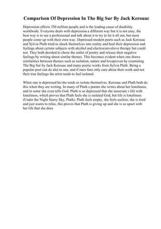 Comparison Of Depression In The Big Sur By Jack Kerouac
Depression affects 350 million people and is the leading cause of disability
worldwide. Everyone deals with depression a different way but it is not easy, the
best way is to see a professional and talk about it to try to let it all out, but most
people come up with their own way. Depressed modern poets such as Jack Kerouac
and Sylvia Plath tried to shock themselves into reality and heal their depression and
feelings about certain subjects with alcohol and electroconvulsive therapy but could
not. They both decided to chose the outlet of poetry and release their negative
feelings by writing about similar themes. This becomes evident when one draws
similarities between themes such as isolation, nature and loveproven by examining
The Big Sur by Jack Kerouac and many poetic works from Sylvia Plath. Being a
popular poet can do alot to one, and if ones fans only care about their work and not
their true feelings the artist tends to feel isolated.
When one is depressed he/she tends to isolate themselves. Kerouac and Plath both do
this when they are writing. In many of Plath s poems she writes about her loneliness,
and in some she even tells God. Plath is so depressed that she associate s life with
loneliness, which proves that Plath feels she is isolated God, but life is loneliness
(Under the Night Starry Sky, Plath). Plath feels empty, she feels useless, she is tired
and just wants to relax, this proves that Plath is giving up and she is so upset with
her life that she does
 