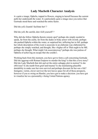 Lady Macbeth Character Analysis
it s quite a image, Ophelia, topped in flowers, singing to herself because the current
pulls her underneath the water. It s particularly quite a image once you notice that
Gertrude stood there and watched the entire factor.
Did she yell, Guards! facilitate her! ?
Did she yell, Be careful, don t kill yourself! ?
Why did she follow Ophelia thereto remote spot? perhaps she simply needed to
speak, far from the castle, far from the dudes in body armor with swords. perhaps
she pushed Ophelia within the water, or surprised her, inflicting her to fall. perhaps
her whole description of the event is associate in an elaborate way elaborated lie.
perhaps she simply watched, and thought, She s higher off or That ought to be ME.
perhaps she thought, What might I do associateyway? perhaps she was jealous of
Ophelia of achieving an escape that she couldn t.
Working back from this moment, you have got to form a call concerning Gertrude.
Did she aggroup with Roman Emperor to murder the king? is that this a love story?
Did she Lady Macbeth that shit and set the entire unhappy plot in motion? Is she
oblivious? Is she numb from grief and trauma? Is she maintaining plausible
deniability to make sure her own survival and perhaps discount for her son s life?
Instigator, victim, clever survivor the text leaves space for all of those prospects,
however if you re swing on Hamlet, you have got to make a decision. you have got
to visualize her as a personality s being United Nations agency
 