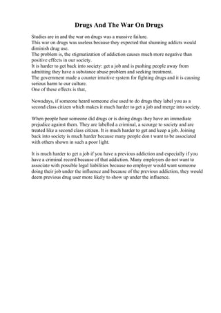 Drugs And The War On Drugs
Studies are in and the war on drugs was a massive failure.
This war on drugs was useless because they expected that shunning addicts would
diminish drug use.
The problem is, the stigmatization of addiction causes much more negative than
positive effects in our society.
It is harder to get back into society: get a job and is pushing people away from
admitting they have a substance abuse problem and seeking treatment.
The government made a counter intuitive system for fighting drugs and it is causing
serious harm to our culture.
One of these effects is that,
Nowadays, if someone heard someone else used to do drugs they label you as a
second class citizen which makes it much harder to get a job and merge into society.
When people hear someone did drugs or is doing drugs they have an immediate
prejudice against them. They are labelled a criminal, a scourge to society and are
treated like a second class citizen. It is much harder to get and keep a job. Joining
back into society is much harder because many people don t want to be associated
with others shown in such a poor light.
It is much harder to get a job if you have a previous addiction and especially if you
have a criminal record because of that addiction. Many employers do not want to
associate with possible legal liabilities because no employer would want someone
doing their job under the influence and because of the previous addiction, they would
deem previous drug user more likely to show up under the influence.
 