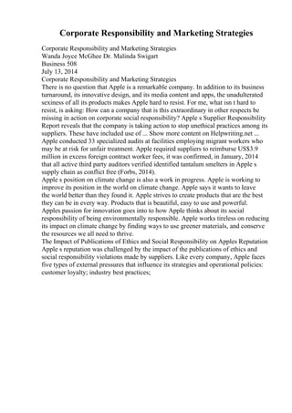 Corporate Responsibility and Marketing Strategies
Corporate Responsibility and Marketing Strategies
Wanda Joyce McGhee Dr. Malinda Swigart
Business 508
July 13, 2014
Corporate Responsibility and Marketing Strategies
There is no question that Apple is a remarkable company. In addition to its business
turnaround, its innovative design, and its media content and apps, the unadulterated
sexiness of all its products makes Apple hard to resist. For me, what isn t hard to
resist, is asking: How can a company that is this extraordinary in other respects be
missing in action on corporate social responsibility? Apple s Supplier Responsibility
Report reveals that the company is taking action to stop unethical practices among its
suppliers. These have included use of ... Show more content on Helpwriting.net ...
Apple conducted 33 specialized audits at facilities employing migrant workers who
may be at risk for unfair treatment. Apple required suppliers to reimburse US$3.9
million in excess foreign contract worker fees, it was confirmed, in January, 2014
that all active third party auditors verified identified tantalum smelters in Apple s
supply chain as conflict free (Forbs, 2014).
Apple s position on climate change is also a work in progress. Apple is working to
improve its position in the world on climate change. Apple says it wants to leave
the world better than they found it. Apple strives to create products that are the best
they can be in every way. Products that is beautiful, easy to use and powerful.
Apples passion for innovation goes into to how Apple thinks about its social
responsibility of being environmentally responsible. Apple works tireless on reducing
its impact on climate change by finding ways to use greener materials, and conserve
the resources we all need to thrive.
The Impact of Publications of Ethics and Social Responsibility on Apples Reputation
Apple s reputation was challenged by the impact of the publications of ethics and
social responsibility violations made by suppliers. Like every company, Apple faces
five types of external pressures that influence its strategies and operational policies:
customer loyalty; industry best practices;
 