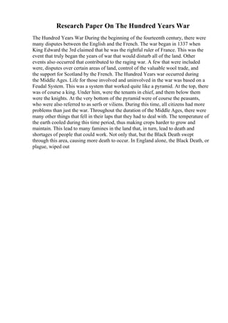 Research Paper On The Hundred Years War
The Hundred Years War During the beginning of the fourteenth century, there were
many disputes between the English and the French. The war began in 1337 when
King Edward the 3rd claimed that he was the rightful ruler of France. This was the
event that truly began the years of war that would disturb all of the land. Other
events also occurred that contributed to the raging war. A few that were included
were, disputes over certain areas of land, control of the valuable wool trade, and
the support for Scotland by the French. The Hundred Years war occurred during
the Middle Ages. Life for those involved and uninvolved in the war was based on a
Feudal System. This was a system that worked quite like a pyramid. At the top, there
was of course a king. Under him, were the tenants in chief, and them below them
were the knights. At the very bottom of the pyramid were of course the peasants,
who were also referred to as serfs or viliens. During this time, all citizens had more
problems than just the war. Throughout the duration of the Middle Ages, there were
many other things that fell in their laps that they had to deal with. The temperature of
the earth cooled during this time period, thus making crops harder to grow and
maintain. This lead to many famines in the land that, in turn, lead to death and
shortages of people that could work. Not only that, but the Black Death swept
through this area, causing more death to occur. In England alone, the Black Death, or
plague, wiped out
 