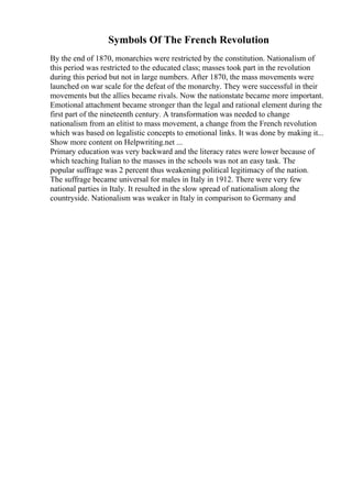 Symbols Of The French Revolution
By the end of 1870, monarchies were restricted by the constitution. Nationalism of
this period was restricted to the educated class; masses took part in the revolution
during this period but not in large numbers. After 1870, the mass movements were
launched on war scale for the defeat of the monarchy. They were successful in their
movements but the allies became rivals. Now the nationstate became more important.
Emotional attachment became stronger than the legal and rational element during the
first part of the nineteenth century. A transformation was needed to change
nationalism from an elitist to mass movement, a change from the French revolution
which was based on legalistic concepts to emotional links. It was done by making it...
Show more content on Helpwriting.net ...
Primary education was very backward and the literacy rates were lower because of
which teaching Italian to the masses in the schools was not an easy task. The
popular suffrage was 2 percent thus weakening political legitimacy of the nation.
The suffrage became universal for males in Italy in 1912. There were very few
national parties in Italy. It resulted in the slow spread of nationalism along the
countryside. Nationalism was weaker in Italy in comparison to Germany and
 