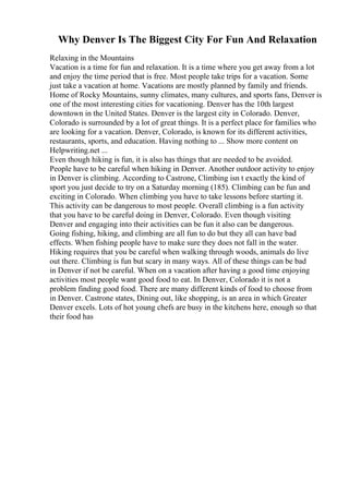 Why Denver Is The Biggest City For Fun And Relaxation
Relaxing in the Mountains
Vacation is a time for fun and relaxation. It is a time where you get away from a lot
and enjoy the time period that is free. Most people take trips for a vacation. Some
just take a vacation at home. Vacations are mostly planned by family and friends.
Home of Rocky Mountains, sunny climates, many cultures, and sports fans, Denver is
one of the most interesting cities for vacationing. Denver has the 10th largest
downtown in the United States. Denver is the largest city in Colorado. Denver,
Colorado is surrounded by a lot of great things. It is a perfect place for families who
are looking for a vacation. Denver, Colorado, is known for its different activities,
restaurants, sports, and education. Having nothing to ... Show more content on
Helpwriting.net ...
Even though hiking is fun, it is also has things that are needed to be avoided.
People have to be careful when hiking in Denver. Another outdoor activity to enjoy
in Denver is climbing. According to Castrone, Climbing isn t exactly the kind of
sport you just decide to try on a Saturday morning (185). Climbing can be fun and
exciting in Colorado. When climbing you have to take lessons before starting it.
This activity can be dangerous to most people. Overall climbing is a fun activity
that you have to be careful doing in Denver, Colorado. Even though visiting
Denver and engaging into their activities can be fun it also can be dangerous.
Going fishing, hiking, and climbing are all fun to do but they all can have bad
effects. When fishing people have to make sure they does not fall in the water.
Hiking requires that you be careful when walking through woods, animals do live
out there. Climbing is fun but scary in many ways. All of these things can be bad
in Denver if not be careful. When on a vacation after having a good time enjoying
activities most people want good food to eat. In Denver, Colorado it is not a
problem finding good food. There are many different kinds of food to choose from
in Denver. Castrone states, Dining out, like shopping, is an area in which Greater
Denver excels. Lots of hot young chefs are busy in the kitchens here, enough so that
their food has
 