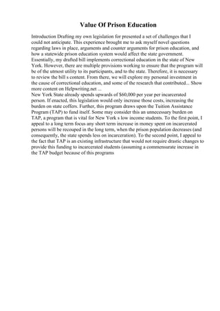 Value Of Prison Education
Introduction Drafting my own legislation for presented a set of challenges that I
could not anticipate. This experience brought me to ask myself novel questions
regarding laws in place, arguments and counter arguments for prison education, and
how a statewide prison education system would affect the state government.
Essentially, my drafted bill implements correctional education in the state of New
York. However, there are multiple provisions working to ensure that the program will
be of the utmost utility to its participants, and to the state. Therefore, it is necessary
to review the bill s content. From there, we will explore my personal investment in
the cause of correctional education, and some of the research that contributed... Show
more content on Helpwriting.net ...
New York State already spends upwards of $60,000 per year per incarcerated
person. If enacted, this legislation would only increase those costs, increasing the
burden on state coffers. Further, this program draws upon the Tuition Assistance
Program (TAP) to fund itself. Some may consider this an unnecessary burden on
TAP, a program that is vital for New York s low income students. To the first point, I
appeal to a long term focus any short term increase in money spent on incarcerated
persons will be recouped in the long term, when the prison population decreases (and
consequently, the state spends less on incarceration). To the second point, I appeal to
the fact that TAP is an existing infrastructure that would not require drastic changes to
provide this funding to incarcerated students (assuming a commensurate increase in
the TAP budget because of this programs
 