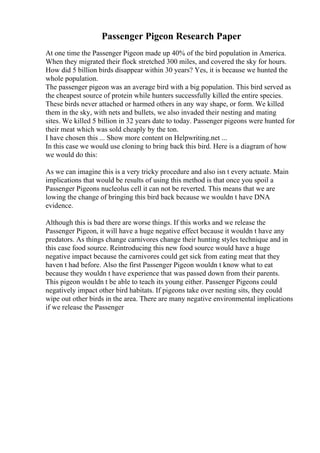 Passenger Pigeon Research Paper
At one time the Passenger Pigeon made up 40% of the bird population in America.
When they migrated their flock stretched 300 miles, and covered the sky for hours.
How did 5 billion birds disappear within 30 years? Yes, it is because we hunted the
whole population.
The passenger pigeon was an average bird with a big population. This bird served as
the cheapest source of protein while hunters successfully killed the entire species.
These birds never attached or harmed others in any way shape, or form. We killed
them in the sky, with nets and bullets, we also invaded their nesting and mating
sites. We killed 5 billion in 32 years date to today. Passenger pigeons were hunted for
their meat which was sold cheaply by the ton.
I have chosen this ... Show more content on Helpwriting.net ...
In this case we would use cloning to bring back this bird. Here is a diagram of how
we would do this:
As we can imagine this is a very tricky procedure and also isn t every actuate. Main
implications that would be results of using this method is that once you spoil a
Passenger Pigeons nucleolus cell it can not be reverted. This means that we are
lowing the change of bringing this bird back because we wouldn t have DNA
evidence.
Although this is bad there are worse things. If this works and we release the
Passenger Pigeon, it will have a huge negative effect because it wouldn t have any
predators. As things change carnivores change their hunting styles technique and in
this case food source. Reintroducing this new food source would have a huge
negative impact because the carnivores could get sick from eating meat that they
haven t had before. Also the first Passenger Pigeon wouldn t know what to eat
because they wouldn t have experience that was passed down from their parents.
This pigeon wouldn t be able to teach its young either. Passenger Pigeons could
negatively impact other bird habitats. If pigeons take over nesting sits, they could
wipe out other birds in the area. There are many negative environmental implications
if we release the Passenger
 