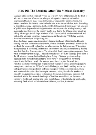 How Did The Economy Affect The Mexican Economy
Decades later, another series of events led to a new wave of feminists. In the 1970 s,
Mexico became one of the world s largest oil suppliers to the world market.
International bankers made loans to Mexico, who promptly accepted them, but
sooner than later the interest rates and debt rose to an uncontrollable point. Intending
to boost the country s economy, the Lopez Portillo administration spent vast amounts
of public spending on electricity generation, construction, the mining industry, and
manufacturing. However, the country s debt rose due to the US and other countries
taking advantage of their large amounts of oil. The world oil market collapsed, and
with it, the Mexican economy. In addition, an earthquake in 1985 killed almost...
Show more content on Helpwriting.net ...
Since husbands were away, the mothers became the heads of the family. Despite
earning less than their male counterparts, women tended to invest their money in the
needs of the household, rather than spending money for their own use. Without the
male presence in the home, the families tended to be smaller, and the family income
was distributed to fewer members. Therefore their family per capita was greater than
when the men were in charge. The economic crisis of the 1980 s caused great harm to
the Mexican economy, but had lasting beneficiary effects on genderequality.
Because many men often migrated to other parts of the country or bordering
countries to find better work, the women were forced to join the workforce.
Families assimilated to the lack of presence of women at home, generating creative
strategies to continue on. 70% of households bought less food, clothing, shoes, etc.
and spent less on transportation and food than prior to the economic crisis. There
was a dramatic increase of women aged twenty to twenty four in the workforce,
rising by ten percent since prior to the crisis. However, some social customs still
remained. While the men still in charge of families were able to eat the more
expensive foods such as meat and eggs, female heads of the family ate less hearty,
unhealthy food, which mainly consisted of beans, tortillas, fruits and
 