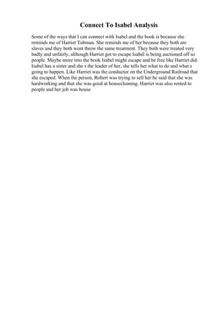 Connect To Isabel Analysis
Some of the ways that I can connect with Isabel and the book is because she
reminds me of Harriet Tubman. She reminds me of her because they both are
slaves and they both went threw the same treatment. They both were treated very
badly and unfairly, although Harriet got to escape Isabel is being auctioned off so
people. Maybe more into the book Isabel might escape and be free like Harriet did.
Isabel has a sister and she s the leader of her, she tells her what to do and what s
going to happen. Like Harriet was the conductor on the Underground Railroad that
she escaped. When the person, Robert was trying to sell her he said that she was
hardworking and that she was good at housecleaning. Harriet was also rented to
people and her job was house
 