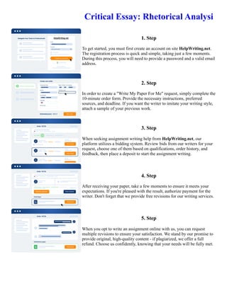 Critical Essay: Rhetorical Analysi
1. Step
To get started, you must first create an account on site HelpWriting.net.
The registration process is quick and simple, taking just a few moments.
During this process, you will need to provide a password and a valid email
address.
2. Step
In order to create a "Write My Paper For Me" request, simply complete the
10-minute order form. Provide the necessary instructions, preferred
sources, and deadline. If you want the writer to imitate your writing style,
attach a sample of your previous work.
3. Step
When seeking assignment writing help from HelpWriting.net, our
platform utilizes a bidding system. Review bids from our writers for your
request, choose one of them based on qualifications, order history, and
feedback, then place a deposit to start the assignment writing.
4. Step
After receiving your paper, take a few moments to ensure it meets your
expectations. If you're pleased with the result, authorize payment for the
writer. Don't forget that we provide free revisions for our writing services.
5. Step
When you opt to write an assignment online with us, you can request
multiple revisions to ensure your satisfaction. We stand by our promise to
provide original, high-quality content - if plagiarized, we offer a full
refund. Choose us confidently, knowing that your needs will be fully met.
Critical Essay: Rhetorical Analysi Critical Essay: Rhetorical Analysi
 