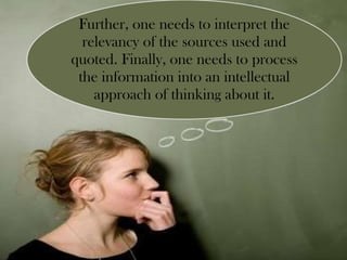 Further, one needs to interpret the relevancy of the sources used and quoted. Finally, one needs to process the information into an intellectual approach of thinking about it. 