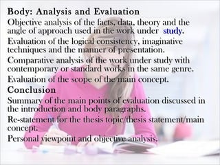 Body: Analysis and Evaluation Objective analysis of the facts, data, theory and the angle of approach used in the work under  study . Evaluation of the logical consistency, imaginative techniques and the manner of presentation. Comparative analysis of the work under study with contemporary or standard works in the same genre. Evaluation of the scope of the main concept. Conclusion Summary of the main points of evaluation discussed in the introduction and body paragraphs. Re-statement for the thesis topic/thesis statement/main concept. Personal viewpoint and objective analysis. 