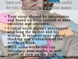 Your essay should be informative and based on facts instead of bare opinions and attitudes. Critical essay doesn't presuppose attacking the author and his writing. It involves your critical thinking and evaluation of the article or book. With some works you can introduce your reader to new angles of view on the book. 