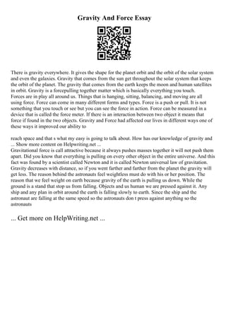 Gravity And Force Essay
There is gravity everywhere. It gives the shape for the planet orbit and the orbit of the solar system
and even the galaxies. Gravity that comes from the sun get throughout the solar system that keeps
the orbit of the planet. The gravity that comes from the earth keeps the moon and human satellites
in orbit. Gravity is a forcepulling together matter which is basically everything you touch.
Forces are in play all around us. Things that is hanging, sitting, balancing, and moving are all
using force. Force can come in many different forms and types. Force is a push or pull. It is not
something that you touch or see but you can see the force in action. Force can be measured in a
device that is called the force meter. If there is an interaction between two object it means that
force if found in the two objects. Gravity and Force had affected our lives in different ways one of
these ways it improved our ability to
reach space and that s what my easy is going to talk about. How has our knowledge of gravity and
... Show more content on Helpwriting.net ...
Gravitational force is call attractive because it always pushes masses together it will not push them
apart. Did you know that everything is pulling on every other object in the entire universe. And this
fact was found by a scientist called Newton and it is called Newton universal law of gravitation.
Gravity decreases with distance, so if you went farther and farther from the planet the gravity will
get less. The reason behind the astronauts feel weightless must do with his or her position. The
reason that we feel weight on earth because gravity of the earth is pulling us down. While the
ground is a stand that stop us from falling. Objects and us human we are pressed against it. Any
ship and any plan in orbit around the earth is falling slowly to earth. Since the ship and the
astronaut are falling at the same speed so the astronauts don t press against anything so the
astronauts
... Get more on HelpWriting.net ...
 