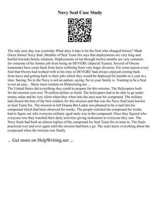 Navy Seal Case Study
The only easy day was yesterday What does it take to be the Seal who changed history? Mark
Owen former Navy Seal, Member of Seal Team Six says that deployments are very long and
hurtful towards family relations. Deployments of ten through twelve months are very common
for someone of his former job from being on DEVGRU (Special Teams). Several of Owens
teammates have come back from leave suffering from very tragic divorces. For some reason every
Seal that Owens had worked with in his time in DEVGRU had always enjoyed coming back
from leave and getting back to their jobs which they would be deployed for months to a year at a
time. Saying, No to the Navy is not an option, saying, No to your family is. Training to be a Seal
in not an easy... Show more content on Helpwriting.net ...
The United States did everything they could to prepare for this mission. The Helicopters built
for the mission cost over 70 million dollars to build. The helicopters had to be able to go under
enemy radar and be very silent when they when into the area near his compound. The military
had chosen the best of the best soldiers for this mission and that was the Navy Seal team known
as Seal Team Six. The mission to kill Osama Bin Laden was planned to be a raid into his
compound which had been observed for weeks. The people watched the compound for weeks
had to figure out who everyone military aged male was in the compound. Once they figured who
everyone was they watched their daily activities giving nicknames to everyone they saw. The
Navy Seals had built an almost replica of the compound for Seal Team Six to train in. The Seals
practiced over and over again until the mission had been a go. The seals knew everything about the
compound when the mission was finally
... Get more on HelpWriting.net ...
 