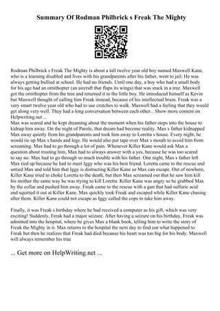 Summary Of Rodman Philbrick s Freak The Mighty
Rodman Philbrick s Freak The Mighty is about a tall twelve year old boy named Maxwell Kane,
who is a learning disabled and lives with his grandparents after his father, went to jail. He was
always getting bullied at school. He had no friends. Until one day, a boy who had a small body
for his age had an ornithopter (an aircraft that flaps its wings) that was stuck in a tree. Maxwell
got the ornithopter from the tree and returned it to the little boy. He introduced himself as Kevin
but Maxwell thought of calling him Freak instead, because of his intellectual brain. Freak was a
very smart twelve year old who had to use crutches to walk. Maxwell had a feeling that they would
get along very well. They had a long conversation between each other... Show more content on
Helpwriting.net ...
Max was scared and he kept dreaming about the moment when his father steps into the house to
kidnap him away. On the night of Parole, that dream had become reality. Max s father kidnapped
Max away quietly from his grandparents and took him away to Loretta s house. Every night, he
would tie up Max s hands and legs. He would also put tape over Max s mouth to avoid him from
screaming. Max had to go through a lot of pain. Whenever Killer Kane would ask Max a
question about trusting him, Max had to always answer with a yes, because he was too scared
to say no. Max had to go through so much trouble with his father. One night, Max s father left
Max tied up because he had to meet Iggy who was his best friend. Loretta came to the rescue and
untied Max and told him that Iggy is distracting Killer Kane so Max can escape. Out of nowhere,
Killer Kane tried to choke Loretta to the death, but then Max screamed out that he saw him kill
his mother the same way he was trying to kill Loretta. Killer Kane was angry so he grabbed Max
by the collar and pushed him away. Freak came to the rescue with a gun that had sulfuric acid
and squirted it out at Killer Kane. Max quickly took Freak and escaped while Killer Kane chasing
after them. Killer Kane could not escape as Iggy called the cops to take him away.
Finally, it was Freak s birthday where he had received a computer as his gift, which was very
exciting! Suddenly, Freak had a major seizure. After having a seizure on his birthday, Freak was
admitted into the hospital, where he gives Max a blank book, telling him to write the story of
Freak the Mighty in it. Max returns to the hospital the next day to find out what happened to
Freak but then he realizes that Freak had died because his heart was too big for his body. Maxwell
will always remember his true
... Get more on HelpWriting.net ...
 
