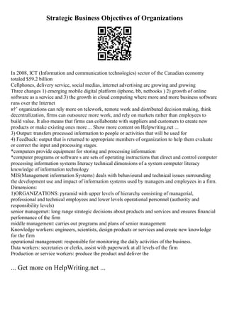 Strategic Business Objectives of Organizations
In 2008, ICT (Information and communication technologies) sector of the Canadian economy
totaled $59.2 billion
Cellphones, delivery service, social medias, internet advertising are growing and growing
Three changes 1) emerging mobile digital platform (iphone, bb, netbooks ) 2) growth of online
software as a service and 3) the growth in cloud computing where more and more business software
runs over the Internet
в†’ organizations can rely more on telework, remote work and distributed decision making, think
decentralization, firms can outsource more work, and rely on markets rather than employees to
build value. It also means that firms can collaborate with suppliers and customers to create new
products or make existing ones more ... Show more content on Helpwriting.net ...
3) Output: transfers processed information to people or activities that will be used for
4) Feedback: output that is returned to appropriate members of organization to help them evaluate
or correct the input and processing stages.
*computers provide equipment for storing and processing information
*computer programs or software s are sets of operating instructions that direct and control computer
processing information systems literacy technical dimensions of a system computer literacy
knowledge of information technology
MIS(Management information Systems) deals with behavioural and technical issues surrounding
the development use and impact of information systems used by managers and employees in a firm.
Dimensions:
1)ORGANIZATIONS: pyramid with upper levels of hierarchy consisting of managerial,
professional and technical employees and lower levels operational personnel (authority and
responsibility levels)
senior managemet: long range strategic decisions about products and services and ensures financial
performance of the firm
middle management: carries out programs and plans of senior management
Knowledge workers: engineers, scientists, design products or services and create new knowledge
for the firm
operational management: responsible for monitoring the daily activities of the business.
Data workers: secretaries or clerks, assist with paperwork at all levels of the firm
Production or service workers: produce the product and deliver the
... Get more on HelpWriting.net ...
 