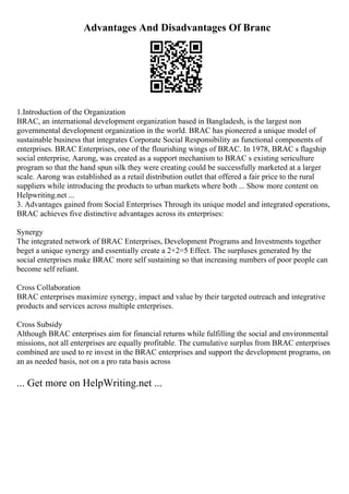 Advantages And Disadvantages Of Branc
1.Introduction of the Organization
BRAC, an international development organization based in Bangladesh, is the largest non
governmental development organization in the world. BRAC has pioneered a unique model of
sustainable business that integrates Corporate Social Responsibility as functional components of
enterprises. BRAC Enterprises, one of the flourishing wings of BRAC. In 1978, BRAC s flagship
social enterprise, Aarong, was created as a support mechanism to BRAC s existing sericulture
program so that the hand spun silk they were creating could be successfully marketed at a larger
scale. Aarong was established as a retail distribution outlet that offered a fair price to the rural
suppliers while introducing the products to urban markets where both ... Show more content on
Helpwriting.net ...
3. Advantages gained from Social Enterprises Through its unique model and integrated operations,
BRAC achieves five distinctive advantages across its enterprises:
Synergy
The integrated network of BRAC Enterprises, Development Programs and Investments together
beget a unique synergy and essentially create a 2+2=5 Effect. The surpluses generated by the
social enterprises make BRAC more self sustaining so that increasing numbers of poor people can
become self reliant.
Cross Collaboration
BRAC enterprises maximize synergy, impact and value by their targeted outreach and integrative
products and services across multiple enterprises.
Cross Subsidy
Although BRAC enterprises aim for financial returns while fulfilling the social and environmental
missions, not all enterprises are equally profitable. The cumulative surplus from BRAC enterprises
combined are used to re invest in the BRAC enterprises and support the development programs, on
an as needed basis, not on a pro rata basis across
... Get more on HelpWriting.net ...
 