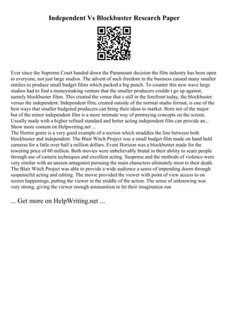 Independent Vs Blockbuster Research Paper
Ever since the Supreme Court handed down the Paramount decision the film industry has been open
to everyone, not just large studios. The advent of such freedom in the business caused many smaller
entities to produce small budget films which packed a big punch. To counter this new wave large
studios had to find a moneymaking venture that the smaller producers couldn t go up against;
namely blockbuster films. This created the venue that s still in the forefront today, the blockbuster
versus the independent. Independent film, created outside of the normal studio format, is one of the
best ways that smaller budgeted producers can bring their ideas to market. Born not of the major
but of the minor independent film is a more intimate way of portraying concepts on the screen.
Usually made with a higher refined standard and better acting independent film can provide an...
Show more content on Helpwriting.net ...
The Horror genre is a very good example of a section which straddles the line between both
blockbuster and independent. The Blair Witch Project was a small budget film made on hand held
cameras for a little over half a million dollars. Event Horizon was a blockbuster made for the
towering price of 60 million. Both movies were unbelievably brutal in their ability to scare people
through use of camera techniques and excellent acting. Suspense and the methods of violence were
very similar with an unseen antagonist pursuing the main characters ultimately most to their death.
The Blair Witch Project was able to provide a wide audience a sense of impending doom through
suspenseful acting and editing. The movie provided the viewer with point of view access to on
screen happenings, putting the viewer in the middle of the action. The sense of unknowing was
very strong, giving the viewer enough ammunition to let their imagination run
... Get more on HelpWriting.net ...
 