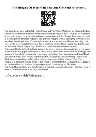 The Struggle Of Women In Boys And GirlAndThe Yellow...
The short stories Boys and Girls by Alice Munro and The Yellow Wallpaper by Charlotte Perkins
Gilman are both stories that focus on the roles women are forced to play. However, the difference
between the stories is how the author chooses to address these roles. Both of these stories are told
in the first person from the perspective of a girl who struggles with accepting the expectations that
have been forced upon them. Even though the stories were written at a different time, they both
focus on the main struggle that women had at both time periods. However, the way that the roles
are addressed in each story is very different and create different outcomes for each.
The constant battle that both girls are facing in the story is escaping the expectations set by society.
In The Yellow Wallpaper, the narrator is forced to stay in her room because her husband says and
no one will listen to her because she is a woman. I sometimes fancy that in my condition if I had
less opposition and more society and stimulus but John says the very worst thing I can do is to
think about my condition, and I confess it always makes me feel bad (Gilman, 526). The
wallpaper in her room is like a prison to her, which is a symbol for her life because she is caged in
her own mind with her husband doing everything and commanding her like a dog.
The girl in Boys and Girls also has this struggle with not conforming to society. She didn t want to
work in the kitchen or act like a lady. She wanted
... Get more on HelpWriting.net ...
 