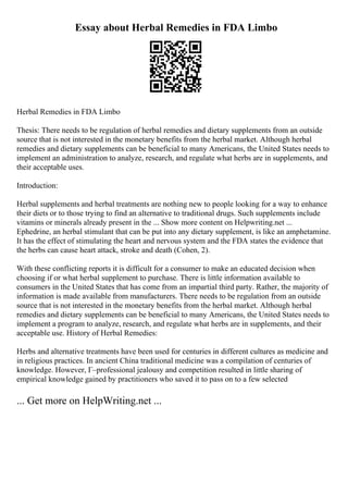 Essay about Herbal Remedies in FDA Limbo
Herbal Remedies in FDA Limbo
Thesis: There needs to be regulation of herbal remedies and dietary supplements from an outside
source that is not interested in the monetary benefits from the herbal market. Although herbal
remedies and dietary supplements can be beneficial to many Americans, the United States needs to
implement an administration to analyze, research, and regulate what herbs are in supplements, and
their acceptable uses.
Introduction:
Herbal supplements and herbal treatments are nothing new to people looking for a way to enhance
their diets or to those trying to find an alternative to traditional drugs. Such supplements include
vitamins or minerals already present in the ... Show more content on Helpwriting.net ...
Ephedrine, an herbal stimulant that can be put into any dietary supplement, is like an amphetamine.
It has the effect of stimulating the heart and nervous system and the FDA states the evidence that
the herbs can cause heart attack, stroke and death (Cohen, 2).
With these conflicting reports it is difficult for a consumer to make an educated decision when
choosing if or what herbal supplement to purchase. There is little information available to
consumers in the United States that has come from an impartial third party. Rather, the majority of
information is made available from manufacturers. There needs to be regulation from an outside
source that is not interested in the monetary benefits from the herbal market. Although herbal
remedies and dietary supplements can be beneficial to many Americans, the United States needs to
implement a program to analyze, research, and regulate what herbs are in supplements, and their
acceptable use. History of Herbal Remedies:
Herbs and alternative treatments have been used for centuries in different cultures as medicine and
in religious practices. In ancient China traditional medicine was a compilation of centuries of
knowledge. However, Г–professional jealousy and competition resulted in little sharing of
empirical knowledge gained by practitioners who saved it to pass on to a few selected
... Get more on HelpWriting.net ...
 