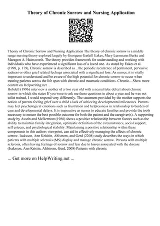 Theory of Chronic Sorrow and Nursing Application
Theory of Chronic Sorrow and Nursing Application The theory of chronic sorrow is a middle
range nursing theory explored largely by Georgene Gaskill Eakes, Mary Lermnann Burke and
Maragret A. Hainsworth. The theory provides framework for understanding and working with
individuals who have experienced a significant loss of a loved one. As stated by Eakes et al.
(1998, p. 179), Chronic sorrow is described as ...the periodic recurrence of permanent, pervasive
sadness or other grief related feelings associated with a significant loss. As nurses, it is vitally
important to understand and be aware of the high potential for chronic sorrow to occur when
treating patients across the life span with chronic and traumatic conditions. Chronic... Show more
content on Helpwriting.net ...
Hobdell (1996) interview a mother of a two year old with a neural tube defect about chronic
sorrow in which she states If you were to ask me these questions in about a year and he was not
toilet trained, I would respond very differently. The statement provided by the mother supports the
notion of parents feeling grief over a child s lack of achieving developmental milestones. Parents
may feel psychological emotions such as frustration and helplessness in relationship to burden of
care and developmental delays. It is imperative as nurses to educate families and provide the tools
necessary to ensure the best possible outcome for both the patient and the caregiver(s). A supporting
study by Austin and McDermott (1988) shows a positive relationship between factors such as the
ability to maintain family integration, optimistic definition of the circumstances, social support,
self esteem, and psychological stability. Maintaining a positive relationship within these
components in this authors viewpoint, can aid in effectively managing the affects of chronic
sorrow. Isaksson, Ann Krisitin, Ahlstrom, and Gerd (2208) study describes the ways in which
patients with multiple sclerosis (MS) display and manage chronic sorrow. Persons with multiple
sclerosis, often having feelings of sorrow and fear due to losses associated with the disease
(Isaksson, Ann Kristin, Ahlstrom, Gerd, 2008) Patients with chronic
... Get more on HelpWriting.net ...
 