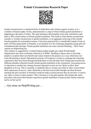 Female Circumcision Research Paper
Female circumcision is a ritualized form of child abuse and violence against women, it is a
violation of human rights. Firstly, demonstrated is a map of where female genital mutilation is
happening in the parts of Africa. The map introduces that Somalia is the most well known spot
there is 98% of prevalence of female genital mutilation. This leads to what female circumcision
actually is. Female circumcision or genital mutilation, is an aggregate removing of the outside
female genitalia for nonmedical reasons. It has been practiced for a considerable length of time in
parts of Africa particularly in Somalia, as an element of a rite of passage preparing young girls for
womanhood and marriage. Female genital mutilation can cause extreme bleeding,... Show more
content on Helpwriting.net ...
This solution is suggested by a United Nations public health arm called World Health
Organisation also most commonly referred to as WHO . Building evidence does in fact help
people to examine their own beliefs and values related to the practice in a way which does not
seem threatening or harsh. Educational sessions will empower women to exchange the traumatic
experiences they have been through and help them reveal and share their feeling and examine the
different attitudes reflected towards female genital mutilation in the community. Increasing access
to education is another key strategy because educated women are less likely to allow their
daughters to be cut. This is certainly a wonderful idea as women can relate to other women about
their experiences however, i don t think this is the best conceivable thought out there because
teaching the girls out there in Somalia would not help as much because they do not have a word to
say when it comes to these matters. This is because it is the girls parents who initiate the entire
procedure and ensure that females experience genital mutilation to keep up their family notoriety
and to set her up for
... Get more on HelpWriting.net ...
 