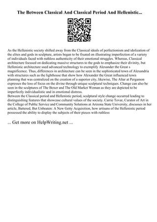The Between Classical And Classical Period And Hellenistic...
As the Hellenistic society shifted away from the Classical ideals of perfectionism and idolization of
the elites and gods in sculpture, artists began to be fixated on illustrating imperfection of a variety
of individuals faced with ruthless authenticity of their emotional struggles. Whereas, Classical
architecture focused on dedicating massive structures to the gods to emphasize their divinity, but
Hellenistic architecture used advanced technology to exemplify Alexander the Great s
magnificence. Thus, differences in architecture can be seen in the sophisticated town of Alexandria
with structures such as the lighthouse that show how Alexander the Great influenced town
planning that was centralized on the creation of a superior city, likewise, The Altar at Pergamon
expresses the loss of focus on the divine through unique sculptural techniques. Change can also be
seen in the sculptures of The Boxer and The Old Market Woman as they are depicted to be
imperfectly individualistic and in emotional distress.
Between the Classical period and Hellenistic period, sculptural style change occurred leading to
distinguishing features that showcase cultural values of the society. Carrie Tovar, Curator of Art in
the College of Public Service and Community Solutions at Arizona State University, discusses in her
article, Battered, But Unbeaten: A New Getty Acquisition, how artisans of the Hellenistic period
possessed the ability to display the subjects of their pieces with ruthless
... Get more on HelpWriting.net ...
 