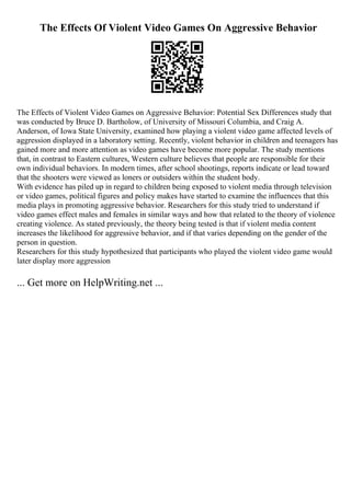 The Effects Of Violent Video Games On Aggressive Behavior
The Effects of Violent Video Games on Aggressive Behavior: Potential Sex Differences study that
was conducted by Bruce D. Bartholow, of University of Missouri Columbia, and Craig A.
Anderson, of Iowa State University, examined how playing a violent video game affected levels of
aggression displayed in a laboratory setting. Recently, violent behavior in children and teenagers has
gained more and more attention as video games have become more popular. The study mentions
that, in contrast to Eastern cultures, Western culture believes that people are responsible for their
own individual behaviors. In modern times, after school shootings, reports indicate or lead toward
that the shooters were viewed as loners or outsiders within the student body.
With evidence has piled up in regard to children being exposed to violent media through television
or video games, political figures and policy makes have started to examine the influences that this
media plays in promoting aggressive behavior. Researchers for this study tried to understand if
video games effect males and females in similar ways and how that related to the theory of violence
creating violence. As stated previously, the theory being tested is that if violent media content
increases the likelihood for aggressive behavior, and if that varies depending on the gender of the
person in question.
Researchers for this study hypothesized that participants who played the violent video game would
later display more aggression
... Get more on HelpWriting.net ...
 