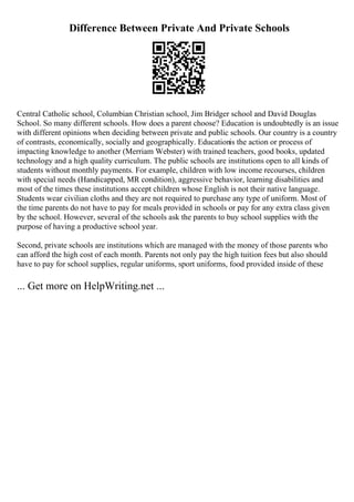 Difference Between Private And Private Schools
Central Catholic school, Columbian Christian school, Jim Bridger school and David Douglas
School. So many different schools. How does a parent choose? Education is undoubtedly is an issue
with different opinions when deciding between private and public schools. Our country is a country
of contrasts, economically, socially and geographically. Educationis the action or process of
impacting knowledge to another (Merriam Webster) with trained teachers, good books, updated
technology and a high quality curriculum. The public schools are institutions open to all kinds of
students without monthly payments. For example, children with low income recourses, children
with special needs (Handicapped, MR condition), aggressive behavior, learning disabilities and
most of the times these institutions accept children whose English is not their native language.
Students wear civilian cloths and they are not required to purchase any type of uniform. Most of
the time parents do not have to pay for meals provided in schools or pay for any extra class given
by the school. However, several of the schools ask the parents to buy school supplies with the
purpose of having a productive school year.
Second, private schools are institutions which are managed with the money of those parents who
can afford the high cost of each month. Parents not only pay the high tuition fees but also should
have to pay for school supplies, regular uniforms, sport uniforms, food provided inside of these
... Get more on HelpWriting.net ...
 
