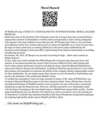 Moral Hazard
JP MORGAN amp; CHASE CO. TURNS BLIND EYE TO PONZI SCHEME: MORAL HAZARD
PROBLEM
Banks have been at the forefront of the financial system for as long as they have existed and have
captured the attention of stakeholders on both controversial grounds as well as being undisputed
with regards to the many helpful services they provide. JP Morgan amp; Chase is one such bank,
surrounded by hostile news articles and excessive scrutiny but rightfully so as it has of recent been
the topic of much controversy as turning a blind eye to the moral codes established by the
Securities and Exchange Commission (SEC) and assisting Ponzi Scheme masterminds in swindling
unsuspecting investors.
On January 7th, 2014, JP Morgan was accused of assisting its high ... Show more content on
Helpwriting.net ...
At face value one would conclude that JPM officials did so because they had gains from such
inaction. It was discovered that the current Chief Executive Officer (CEO), Jamie Dimon and
twelve other current and former executives and directors knew about the Bernard Madoff ponzi
scheme but failed to disclose this information. As Board of Directors and Executives it was within
their primary job description to maximize the profits of the company thereby reaping higher returns
for their shareholders. So one might assume their inaction was for the benefit of shareholders and
much to the detriment of the unfortunate Madoff victims.
To combat this assumption it turns out large amounts of money of the value of $300million was
invested in Bernard Madoff accounts in the form of pension funds. Some officials knew that the
unscathed performance of Madoff securities were too good to be true as their prices consistently
climbed up in spite the financial crisis. However, still they pawned its own shareholders funds
with the hopes of jumping on the same band wagon as Madoff and reaping further profits. Another
angle at probing the case was that the CEO, directors as well as executives were only looking out
for themselves. Evidently they had direct benefits in the form of handsome compensation packages
for retaining high profile clients such as Madoff and Wise which
... Get more on HelpWriting.net ...
 