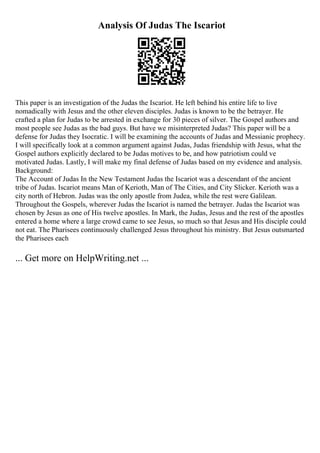 Analysis Of Judas The Iscariot
This paper is an investigation of the Judas the Iscariot. He left behind his entire life to live
nomadically with Jesus and the other eleven disciples. Judas is known to be the betrayer. He
crafted a plan for Judas to be arrested in exchange for 30 pieces of silver. The Gospel authors and
most people see Judas as the bad guys. But have we misinterpreted Judas? This paper will be a
defense for Judas they Isocratic. I will be examining the accounts of Judas and Messianic prophecy.
I will specifically look at a common argument against Judas, Judas friendship with Jesus, what the
Gospel authors explicitly declared to be Judas motives to be, and how patriotism could ve
motivated Judas. Lastly, I will make my final defense of Judas based on my evidence and analysis.
Background:
The Account of Judas In the New Testament Judas the Iscariot was a descendant of the ancient
tribe of Judas. Iscariot means Man of Kerioth, Man of The Cities, and City Slicker. Kerioth was a
city north of Hebron. Judas was the only apostle from Judea, while the rest were Galilean.
Throughout the Gospels, wherever Judas the Iscariot is named the betrayer. Judas the Iscariot was
chosen by Jesus as one of His twelve apostles. In Mark, the Judas, Jesus and the rest of the apostles
entered a home where a large crowd came to see Jesus, so much so that Jesus and His disciple could
not eat. The Pharisees continuously challenged Jesus throughout his ministry. But Jesus outsmarted
the Pharisees each
... Get more on HelpWriting.net ...
 
