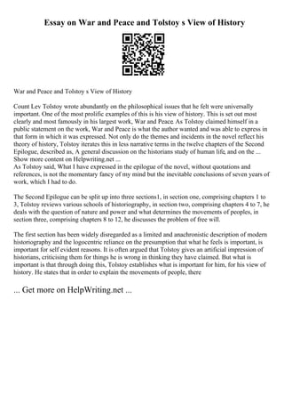 Essay on War and Peace and Tolstoy s View of History
War and Peace and Tolstoy s View of History
Count Lev Tolstoy wrote abundantly on the philosophical issues that he felt were universally
important. One of the most prolific examples of this is his view of history. This is set out most
clearly and most famously in his largest work, War and Peace. As Tolstoy claimed himself in a
public statement on the work, War and Peace is what the author wanted and was able to express in
that form in which it was expressed. Not only do the themes and incidents in the novel reflect his
theory of history, Tolstoy iterates this in less narrative terms in the twelve chapters of the Second
Epilogue, described as, A general discussion on the historians study of human life, and on the ...
Show more content on Helpwriting.net ...
As Tolstoy said, What I have expressed in the epilogue of the novel, without quotations and
references, is not the momentary fancy of my mind but the inevitable conclusions of seven years of
work, which I had to do.
The Second Epilogue can be split up into three sections1, in section one, comprising chapters 1 to
3, Tolstoy reviews various schools of historiography, in section two, comprising chapters 4 to 7, he
deals with the question of nature and power and what determines the movements of peoples, in
section three, comprising chapters 8 to 12, he discusses the problem of free will.
The first section has been widely disregarded as a limited and anachronistic description of modern
historiography and the logocentric reliance on the presumption that what he feels is important, is
important for self evident reasons. It is often argued that Tolstoy gives an artificial impression of
historians, criticising them for things he is wrong in thinking they have claimed. But what is
important is that through doing this, Tolstoy establishes what is important for him, for his view of
history. He states that in order to explain the movements of people, there
... Get more on HelpWriting.net ...
 