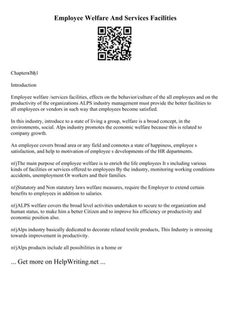 Employee Welfare And Services Facilities
ChapterвЂђ1
Introduction
Employee welfare /services facilities, effects on the behavior/culture of the all employees and on the
productivity of the organizations ALPS industry management must provide the better facilities to
all employees or vendors in such way that employees become satisfied.
In this industry, introduce to a state of living a group, welfare is a broad concept, in the
environments, social. Alps industry promotes the economic welfare because this is related to
company growth.
An employee covers broad area or any field and connotes a state of happiness, employee s
satisfaction, and help to motivation of employee s developments of the HR departments.
пѓјThe main purpose of employee welfare is to enrich the life employees It s including various
kinds of facilities or services offered to employees By the industry, monitoring working conditions
accidents, unemployment Or workers and their families.
пѓјStatutory and Non statutory laws welfare measures, require the Employer to extend certain
benefits to employees in addition to salaries.
пѓјALPS welfare covers the broad level activities undertaken to secure to the organization and
human status, to make him a better Citizen and to improve his efficiency or productivity and
economic position also.
пѓјAlps industry basically dedicated to decorate related textile products, This Industry is stressing
towards improvement in productivity.
пѓјAlps products include all possibilities in a home or
... Get more on HelpWriting.net ...
 