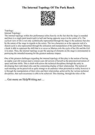 The Internal Topology Of The Park Bench
Topology:
Internal Topology:
The internal topology within this performance relies heavily on the fact that the stage is rounded
and there is a single park bench (split in half and facing opposite ways) in the centre of it. The
cyclical view of life is not only symbolically represented through the stage to the audience but also
by the nature of the stage in regards to the actors. The two characters as at the opposite end of a
shared cycle is also represented through the utilisation and manipulation of the park bench. Marion
s book is able to represent the shift that is to occur as Marion exits the cycle of her life and the Girl
is to enter. Thus, the internal topology as per the spacing of elements on the stage is instrumental in
portraying the intended meaning for the greatest audience impact.
One of the greatest challenges regarding the internal topology of this play is the notion of having
an eighty year old woman meet a sixteen year old version of herself as the preconceived notion of
space and time shifts. This is dealt with across the technical disciplines through the unity in
developing their individual roles and the contrasting display of their relationship. The notion of
such meeting can be perceived as quite strange to an audience when presented as reality however it
is through the manipulation of their roles and their relationship, achieved by the various technical
disciplines, that such occurrence is able to be achieved. This meeting, through the roles of the
... Get more on HelpWriting.net ...
 