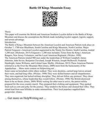 Battle Of Kings Mountain Essay
Thesis
This paper will examine the British and American Southern Loyalist defeat in the Battle of Kings
Mountain and discuss the assumptions the British made including loyalist support, logistic support,
and terrain advantage.
Introduction
The Battle of King s Mountain between the American Loyalist and American Patriots took place on
October 7, 1780 near Blackburn, South Carolina and Kings Mountain, North Carolina. Major
Patrick Ferguson s American Loyalist augmented to the Ninety Six District, South Carolina, totaled
1,200 men. (Hickman, 2015) Ferguson s 1,200 men included, Tories from the King s American
Rangers, New Jersey Volunteers, and the Loyal American Regiment. (Wicker, 1998)
The American Patriots totaled 900 men under the leaderships of William Campbell, James
Johnston, John Sevier, Benjamin Cleveland, Joseph Winston, Joseph McDowell, Frederick
Hambright, James Williams, and Colonel Isaac Shelby. (Hickman, 2015) These American Patriots
referred to as the Over the Mountain Men (Jones, 2009) most from the backcountry of the
Appalachian ... Show more content on Helpwriting.net ...
Some came on horseback while others walked. They wore doeskins, carried large knives around
their waist, and had long rifles. (Wicker, 1998) They were skilled hunters and all sharpshooters.
They men organized, but lacked military discipline. They did not follow any protocol. They chose
among themselves, whose leadership they would follow. (Wicker, 1998) The British dismissed
them to be no threat. (Jones, 2009) While waiting for other men to arrive, the patriot militia
prepared for the cross country march. They prepared their clothing and equipment. They packed
food such as corn and jerky for the journey. They tended to the horses and cleaned their rifles. They
mined lead from near hillsides to make ammunitions. Their local populace supplied them
gunpowder. (Jones,
... Get more on HelpWriting.net ...
 