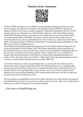 Theories of the Atonement
Erickson (1998) says there are a few theories on the atonement depending on how your read
certain scripture, the theories are as follows: The Socinian Theory (1998:801); This theory
speaks of Christ on the Cross as a perfect example of what kind of dedication followers of God
must do, there is no connection to a sacrificial death whatsoever. The moral influence theory
(1998:802); This theory believes the cross was an example of God s love and not much more.
The Governmental theory (1998:806); This theory sees the death of Christ on the Cross as
atonement and also as a picture to the believer as to how serious sin is, and it must not be taken
lightly. The Ransom Theory (1998:810); In this theory it is proposed, and quite popularly so, that...
Show more content on Helpwriting.net ...
Accordingly reconciliation proceeds by doing away with sin, and the method of doing this was
by the atoning death of Christ (Morris 1965:250). What is being said, and the conclusion we
have already come to, yet are just confirming, is that sin was our problem, God through Christ on
the cross was our solution, this is our atonement, Christ s death on the Cross, and this is our
Gospel. Moved by the perfection of His Holy love, God in Christ substituted himself for us
sinners. That is the heart of the cross of Christ... What God in Christ has done through the cross is
to rescue us, disclose Himself and overcome evil (Stott 2006:195).
So in Christ, believing in Christ, incorporated in Him, we can face the law without any fear,
without any tremor or quiver (Lloyd Jones 2003:336). The good Doctor here is speaking about
the law given to the Israelites for them to be set apart from other nations, and for them to be set
apart for God, the law was impossible to keep, yet there was a way around it with the animal
sacrifices, this Jesus fulfilled completely in His atoning death on the cross, the law no longer has
any power over those who believe in Jesus.
If he was going to accomplish the work that the Father sent Him to do, and if people were going to
be redeemed for God, then it was necessary for Him to die on the cross...there was no other way for
God to save us than for Christ to die in our place (Grudem
... Get more on HelpWriting.net ...
 