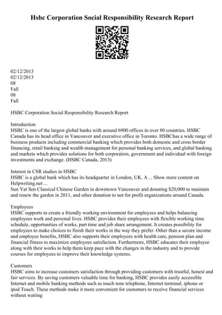 Hsbc Corporation Social Responsibility Research Report
02/12/2013
02/12/2013
08
Fall
08
Fall
HSBC Corporation Social Responsibility Research Report
Introduction
HSBC is one of the largest global banks with around 6900 offices in over 80 countries. HSBC
Canada has its head office in Vancouver and executive office in Toronto. HSBChas a wide range of
business products including commercial banking which provides both domestic and cross border
financing, retail banking and wealth management for personal banking services, and global banking
and markets which provides solutions for both corporation, government and individual with foreign
investments and exchange. (HSBC Canada, 2013)
Interest in CSR studies in HSBC
HSBC is a global bank which has its headquarter in London, UK. A ... Show more content on
Helpwriting.net ...
Sun Yat Sen Classical Chinese Garden in downtown Vancouver and donating $20,000 to maintain
and renew the garden in 2011, and other donation to not for profit organizations around Canada.
Employees
HSBC supports to create a friendly working environment for employees and helps balancing
employees work and personal lives. HSBC provides their employees with flexible working time
schedule, opportunities of works, part time and job share arrangement. It creates possibility for
employees to make choices to finish their works in the way they prefer. Other than a secure income
and employee benefits, HSBC also supports their employees with health care, pension plan and
financial fitness to maximize employees satisfaction. Furthermore, HSBC educates their employee
along with their works to help them keep pace with the changes in the industry and to provide
courses for employees to improve their knowledge systems.
Customers
HSBC aims to increase customers satisfaction through providing customers with trustful, honest and
fair services. By saving customers valuable time for banking, HSBC provides easily accessible
Internet and mobile banking methods such as touch tone telephone, Internet terminal, iphone or
ipod Touch. These methods make it more convenient for customers to receive financial services
without waiting
 