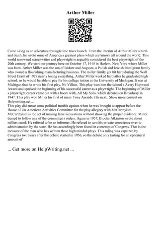 Arther Miller
Come along as an adventure through time takes launch. From the interim of Arthur Miller s birth
and death, he wrote some of America s greatest plays which are known all around the world. This
world renowned screenwriter and playwright is arguably considered the best playwright of the
20th century. We start our journey here on October 17, 1915 in Harlem, New York where Miller
was born. Arther Miller was the son of Isidore and Augusta, a Polish and Jewish Immigrant family
who owned a flourishing manufacturing business. The miller family got hit hard during the Wall
Street Crash of 1929 nearly losing everything. Arther Miller worked hard after he graduated high
school, so he would be able to pay for his collage tuition at the University of Michigan. It was at
Michigan that he wrote his first play, No Villain. This play won him the school s Avery Hopwood
Award and sparked the beginning of his successful career as a playwright. The beginning of Miller
s playwright career came out with a boom with, All My Sons, which debuted on Broadway in
1947. This play won Miller his first of many Tony Awards. His next
... Show more content on
Helpwriting.net ...
This play did ensue some political trouble against when he was brought to appear before the
House of Un American Activities Committee for the play allegory with McCarthyism.
McCarthyism is the act of making false accusations without showing the proper evidence. Miller
denied to follow any of the committee s orders. Again in 1957, Brooks Atkinson wrote about
millers stand: He refused to be an informer. He refused to turn his private conscience over to
administration by the state. He has accordingly been found in contempt of Congress. That is the
measure of the man who has written these high minded plays. This ruling was capsized by
Congress two years after the debate started in 1956, so the debate only lasting for an ephemeral
amount of
... Get more on HelpWriting.net ...
 