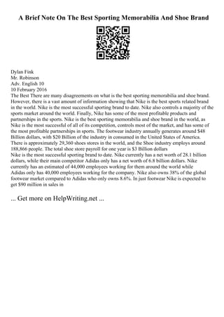 A Brief Note On The Best Sporting Memorabilia And Shoe Brand
Dylan Fink
Mr. Robinson
Adv. English 10
10 February 2016
The Best There are many disagreements on what is the best sporting memorabilia and shoe brand.
However, there is a vast amount of information showing that Nike is the best sports related brand
in the world. Nike is the most successful sporting brand to date. Nike also controls a majority of the
sports market around the world. Finally, Nike has some of the most profitable products and
partnerships in the sports. Nike is the best sporting memorabilia and shoe brand in the world, as
Nike is the most successful of all of its competition, controls most of the market, and has some of
the most profitable partnerships in sports. The footwear industry annually generates around $48
Billion dollars, with $20 Billion of the industry in consumed in the United States of America.
There is approximately 29,360 shoes stores in the world, and the Shoe industry employs around
188,866 people. The total shoe store payroll for one year is $3 Billion dollars
Nike is the most successful sporting brand to date. Nike currently has a net worth of 28.1 billion
dollars, while their main competitor Adidas only has a net worth of 6.8 billion dollars. Nike
currently has an estimated of 44,000 employees working for them around the world while
Adidas only has 40,000 employees working for the company. Nike also owns 38% of the global
footwear market compared to Adidas who only owns 8.6%. In just footwear Nike is expected to
get $90 million in sales in
... Get more on HelpWriting.net ...
 